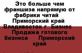 Это больше чем франшиза напрямую от фабрики читай. - Приморский край, Владивосток г. Бизнес » Продажа готового бизнеса   . Приморский край